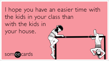 I hope you have an easier time with the kids in your class than with the kids in your house.