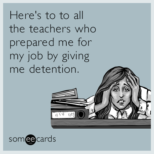Here's to to all the teachers who prepared me for my job by giving me detention.
