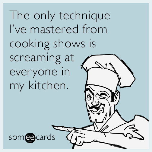 The only technique I’ve mastered from cooking shows is screaming at everyone in my kitchen.