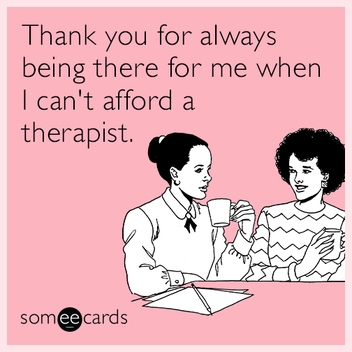 Thank you for always being there for me when I can't afford a therapist.