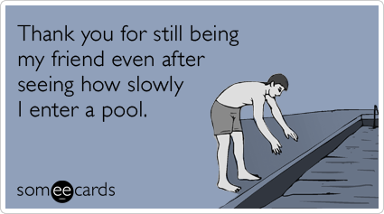 Thank you for still being my friend even after seeing how slowly I enter a pool.