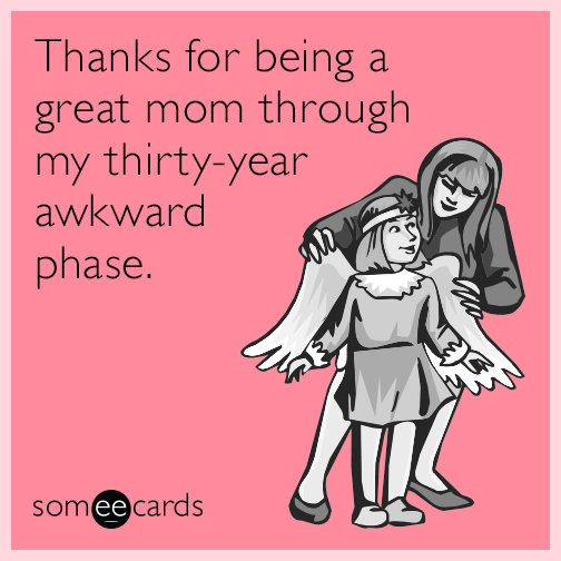 Thanks for being a great mom through my thirty-year awkward phase.