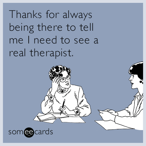 Thanks for always being there to tell me I need to see a real therapist.