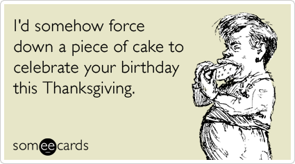 I'd somehow force down a piece of cake to celebrate your birthday this Thanksgiving.