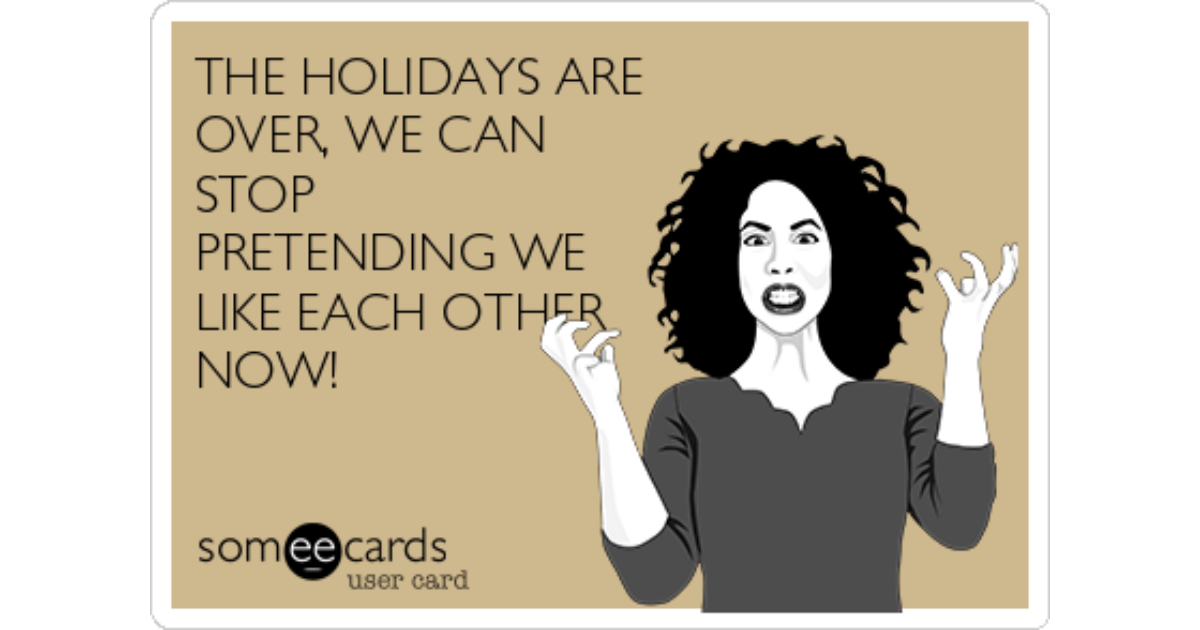 The holidays are over, we can stop pretending we like each other now! 