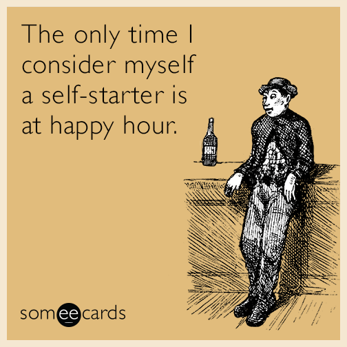 The only time I consider myself a self-starter is at happy hour.