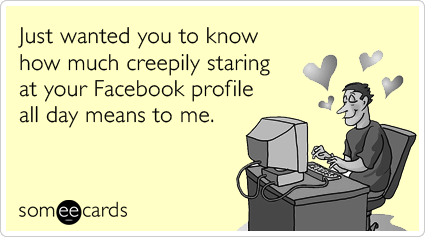 Just wanted you to know how much creepily staring at your Facebook profile all day means to me.