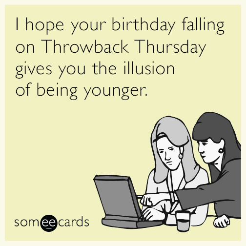 I hope your birthday falling on Throwback Thursday gives you the illusion of being younger.