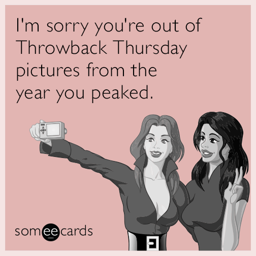 I'm sorry you're out of Throwback Thursday pictures from the year you peaked.