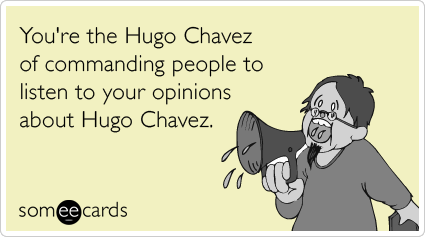 You're the Hugo Chavez of commanding people to listen to your opinions about Hugo Chavez.