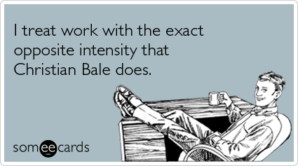 I treat work with the exact opposite intensity that Christian Bale does
