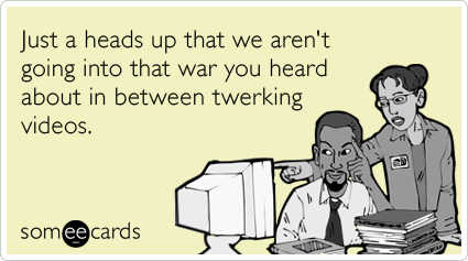 Just a heads up that we aren't going into that war you heard about in between twerking videos.