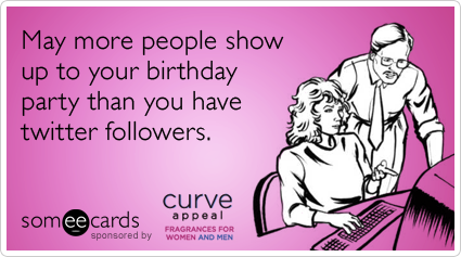 May more people show up to your birthday party than you have twitter followers.