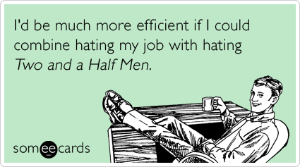 I'd be much more efficient if I could combine hating my job with hating Two and a Half Men.