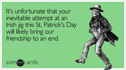 It's unfortunate that your inevitable attempt at an Irish jig this St. Patrick's Day will likely bring our friendship to an end