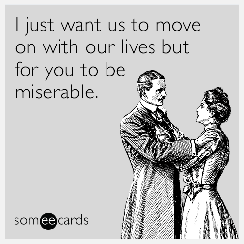 I just want us to move on with our lives but for you to be miserable.