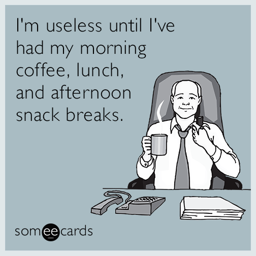 I'm useless until I've had my morning coffee, lunch, and afternoon snack breaks.