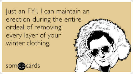 Just an FYI, I can maintain an erection during the entire ordeal of removing every layer of your winter clothing.