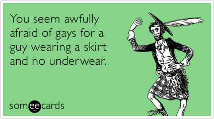 You seem awfully afraid of gays for a guy wearing a skirt and no underwear.
