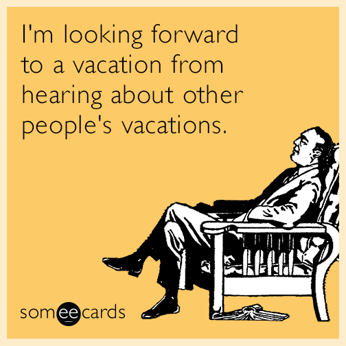 I'm looking forward to a vacation from hearing about other people's vacations