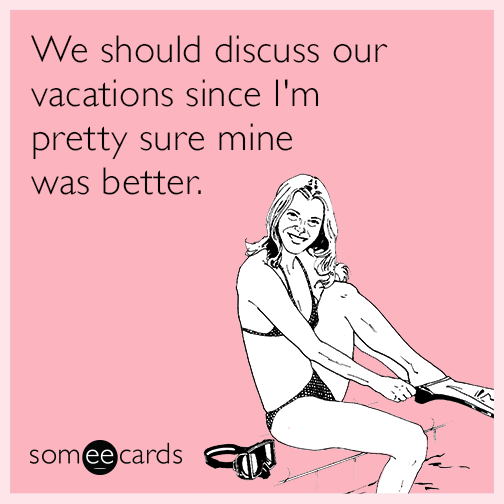 We should discuss our vacations since I'm pretty sure mine was better