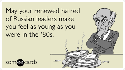 May your renewed hatred of Russian leaders make you feel as young as you were in the '80s.