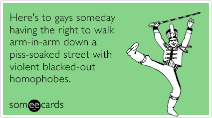 someecards.com - Here's to gays someday having the right to walk arm-in-arm down a piss-soaked street with violent blacked-out homophobes.