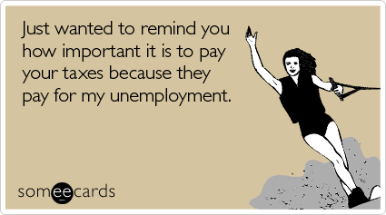 Just wanted to remind you how important it is to pay your taxes because they pay for my unemployment