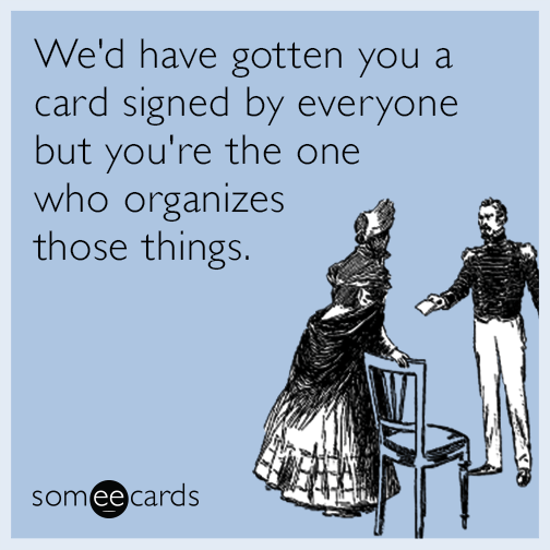 We'd have gotten you a card signed by everyone but you're the one who organizes those things