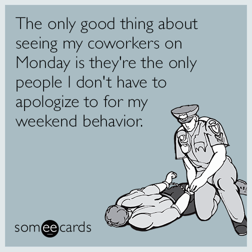The only good thing about seeing my coworkers on Monday is they're the only people I don't have to apologize to for my weekend behavior.