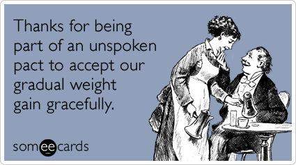 Thanks for being part of an unspoken pact to accept our gradual weight gain gracefully.