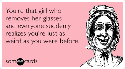 You're that girl who removes her glasses and everyone suddenly realizes you're just as weird as you were before.