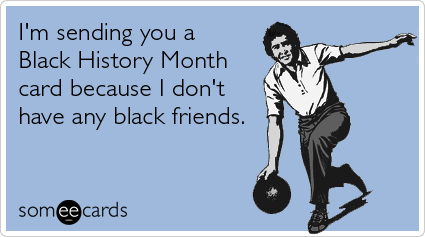 I'm sending you a Black History Month card because I don't have any black friends