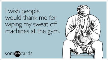 I wish people would thank me for wiping my sweat off machines at the gym