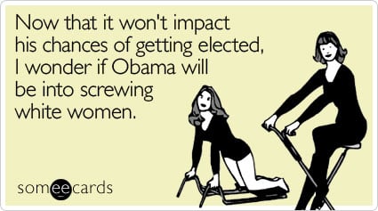 Now that it won't impact his chances of getting elected, I wonder if Obama will be into screwing white women