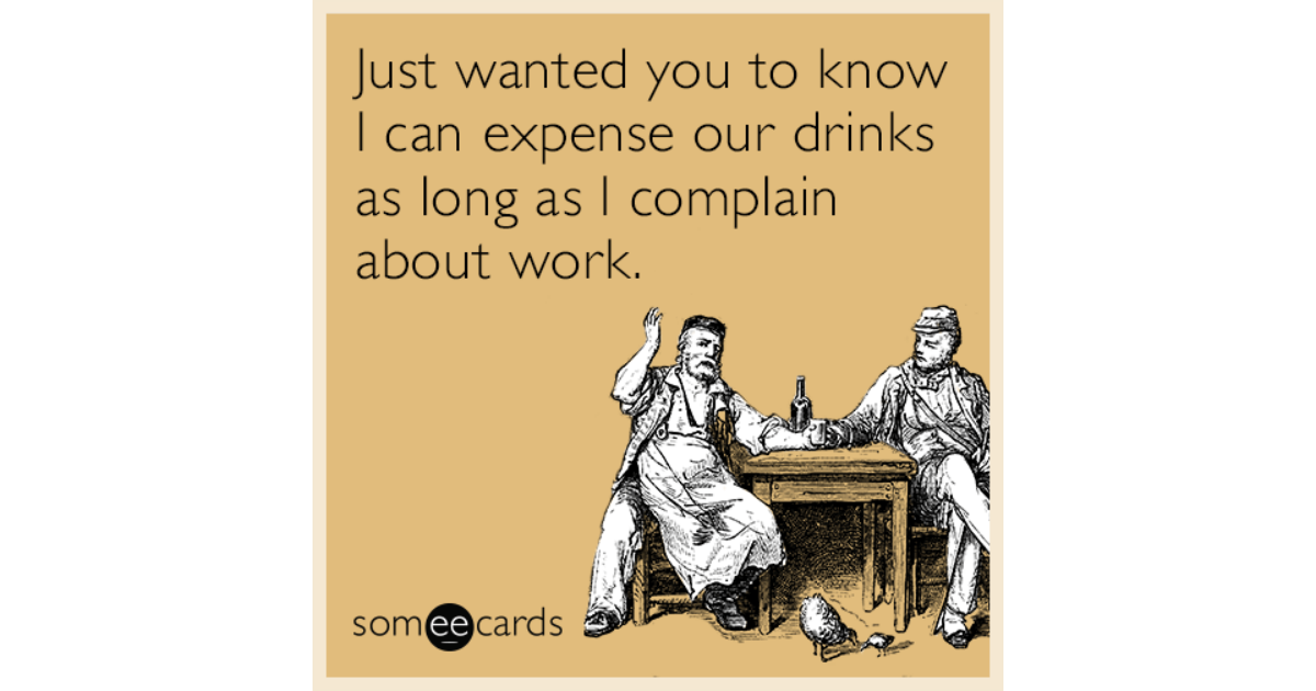 Just wanted you to know I can expense our drinks as long ...
