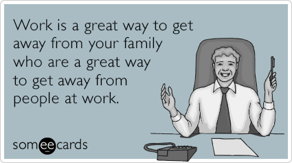 Work is a great way to get away from your family who are a great way to get away from people at work.