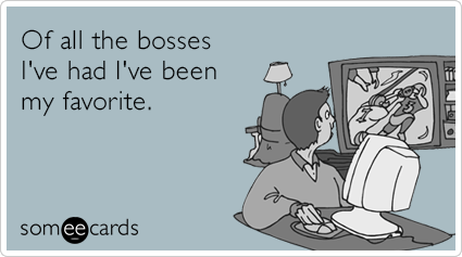 Of all the bosses I've had I've been my favorite.