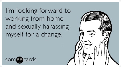 I'm looking forward to working from home and sexually harassing myself for a change.