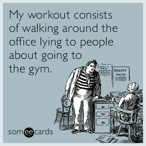My workout consists of walking around the office lying to people about going to the gym.