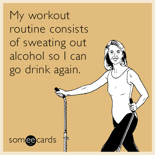 My workout routine consists of sweating out alcohol so I can go drink again.