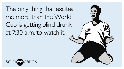 The only thing that excites me more than the World Cup is getting blind drunk at 7:30 a.m. to watch it