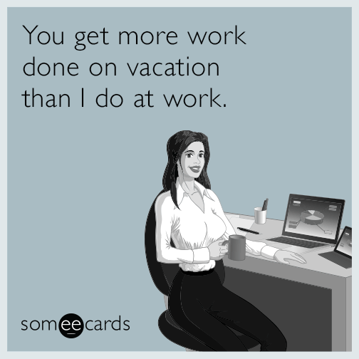 You get more work done on vacation than I do at work.