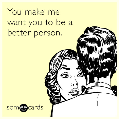 You make me want you to be a better person.