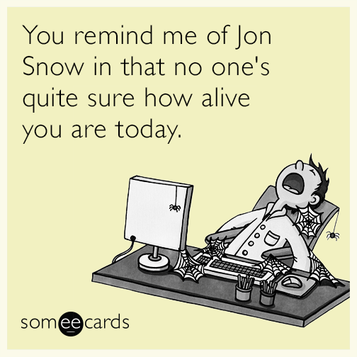 You remind me of Jon Snow in that no one's quite sure how alive you are today.