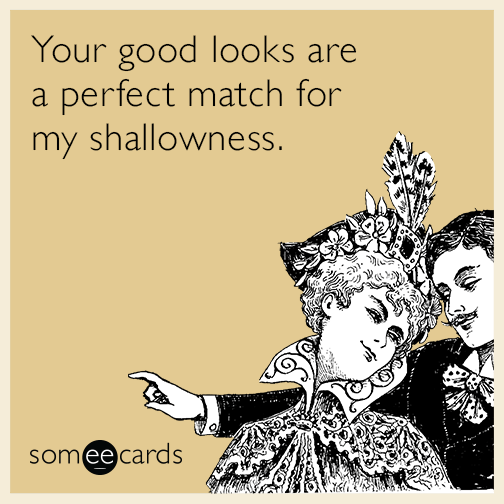 Your good looks are a perfect match for my shallowness.