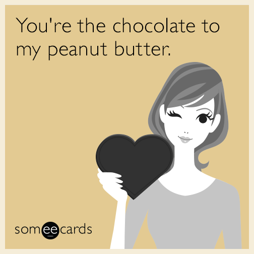 You're the chocolate to my peanut butter.