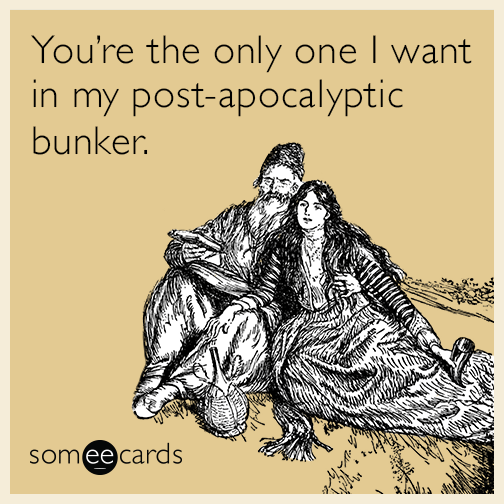 You’re the only one I want in my post-apocalyptic bunker.