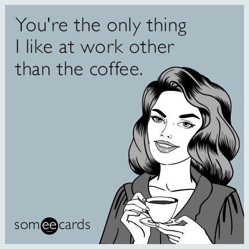 You're the only thing I like at work other than the coffee.