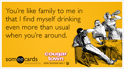 You're like family to me in that I find myself drinking even more than usual when you're around.